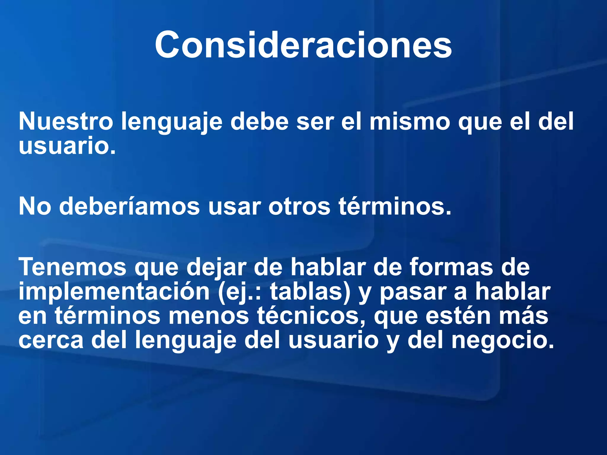 Consideraciones
Nuestro lenguaje debe ser el mismo que el del
usuario.

No deberíamos usar otros términos.

Tenemos que dejar de hablar de formas de
implementación (ej.: tablas) y pasar a hablar
en términos menos técnicos, que estén más
cerca del lenguaje del usuario y del negocio.
 