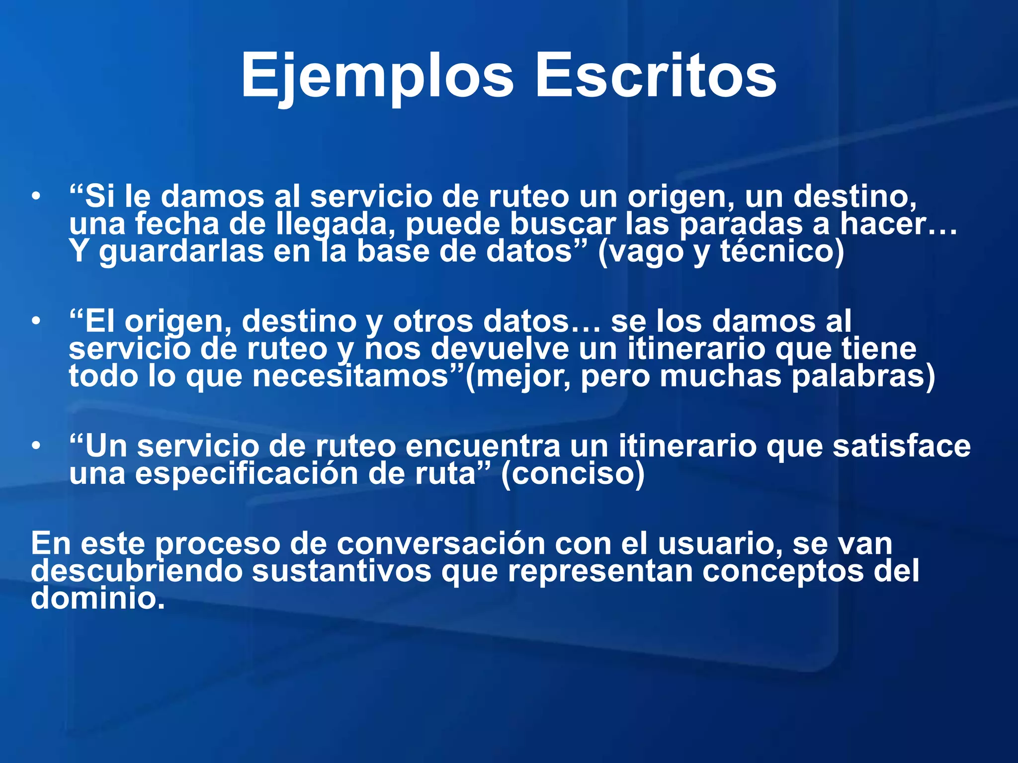 Ejemplos Escritos
• “Si le damos al servicio de ruteo un origen, un destino,
  una fecha de llegada, puede buscar las paradas a hacer…
  Y guardarlas en la base de datos” (vago y técnico)

• “El origen, destino y otros datos… se los damos al
  servicio de ruteo y nos devuelve un itinerario que tiene
  todo lo que necesitamos”(mejor, pero muchas palabras)

• “Un servicio de ruteo encuentra un itinerario que satisface
  una especificación de ruta” (conciso)

En este proceso de conversación con el usuario, se van
descubriendo sustantivos que representan conceptos del
dominio.
 