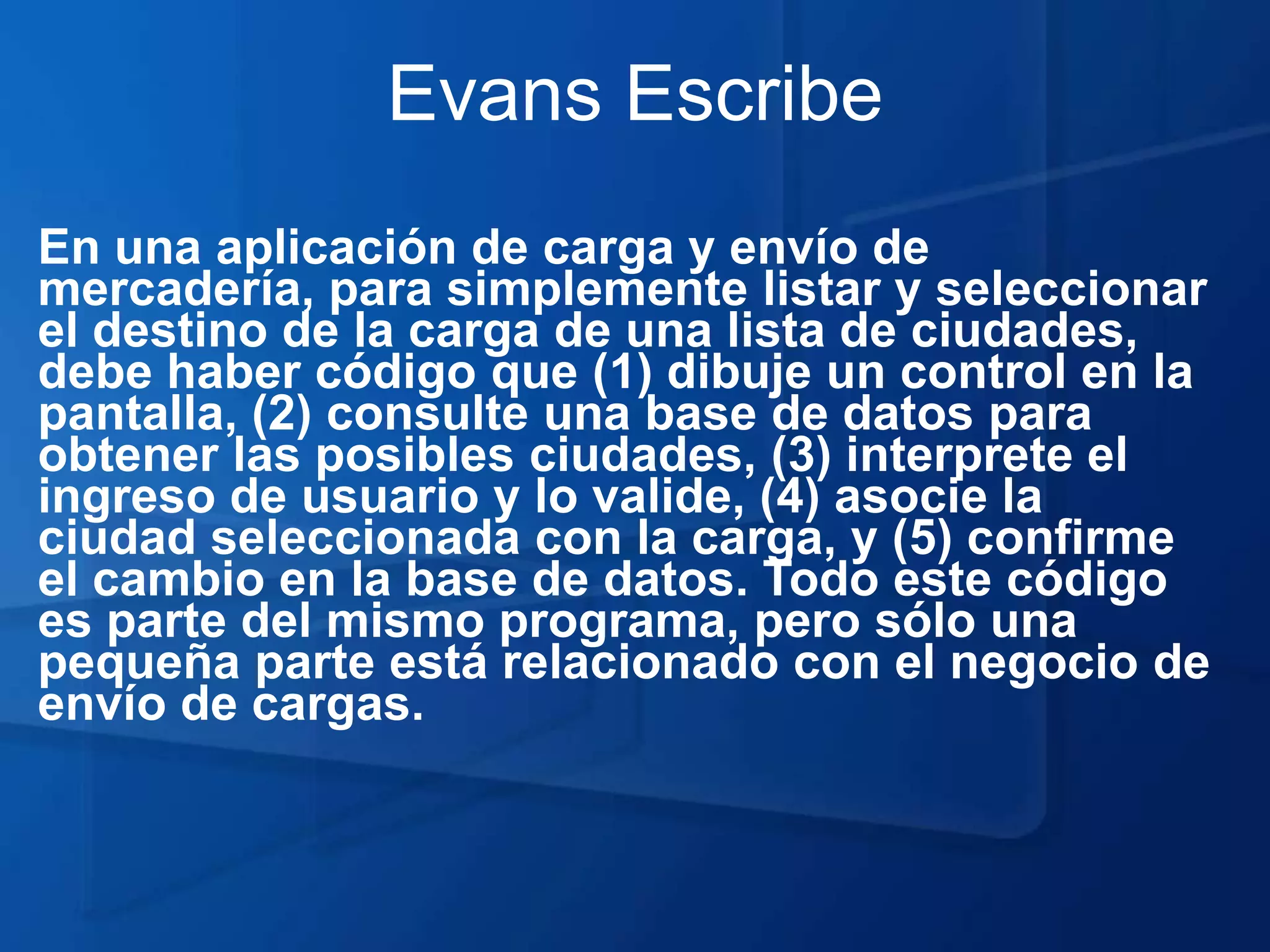 Evans Escribe
En una aplicación de carga y envío de
mercadería, para simplemente listar y seleccionar
el destino de la carga de una lista de ciudades,
debe haber código que (1) dibuje un control en la
pantalla, (2) consulte una base de datos para
obtener las posibles ciudades, (3) interprete el
ingreso de usuario y lo valide, (4) asocie la
ciudad seleccionada con la carga, y (5) confirme
el cambio en la base de datos. Todo este código
es parte del mismo programa, pero sólo una
pequeña parte está relacionado con el negocio de
envío de cargas.
 