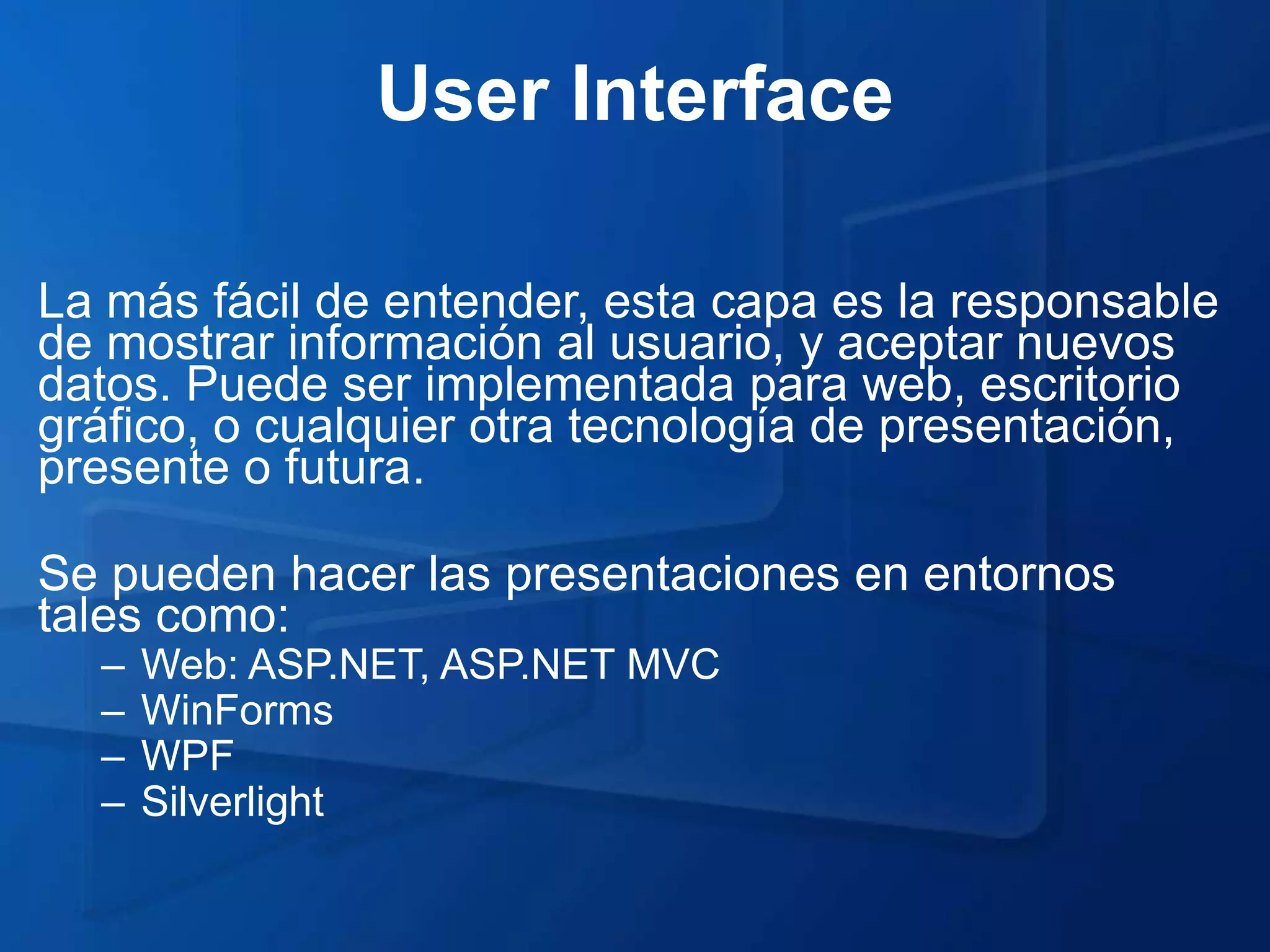 User Interface

La más fácil de entender, esta capa es la responsable
de mostrar información al usuario, y aceptar nuevos
datos. Puede ser implementada para web, escritorio
gráfico, o cualquier otra tecnología de presentación,
presente o futura.

Se pueden hacer las presentaciones en entornos
tales como:
  –   Web: ASP.NET, ASP.NET MVC
  –   WinForms
  –   WPF
  –   Silverlight
 