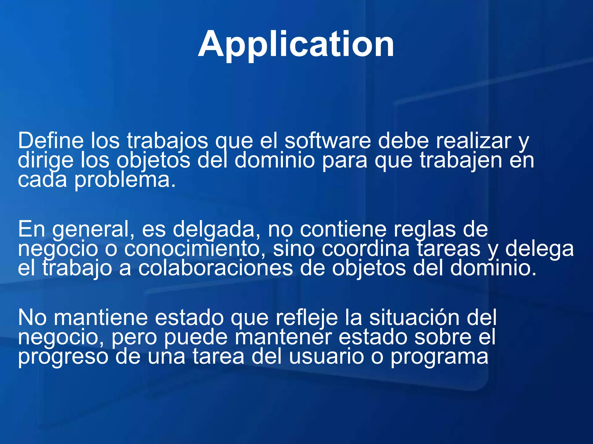 Application

Define los trabajos que el software debe realizar y
dirige los objetos del dominio para que trabajen en
cada problema.

En general, es delgada, no contiene reglas de
negocio o conocimiento, sino coordina tareas y delega
el trabajo a colaboraciones de objetos del dominio.

No mantiene estado que refleje la situación del
negocio, pero puede mantener estado sobre el
progreso de una tarea del usuario o programa
 