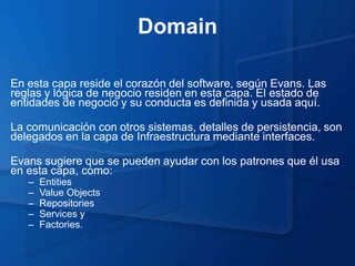 Domain

En esta capa reside el corazón del software, según Evans. Las
reglas y lógica de negocio residen en esta capa. El estado de
entidades de negocio y su conducta es definida y usada aquí.

La comunicación con otros sistemas, detalles de persistencia, son
delegados en la capa de Infraestructura mediante interfaces.

Evans sugiere que se pueden ayudar con los patrones que él usa
en esta capa, como:
   –   Entities
   –   Value Objects
   –   Repositories
   –   Services y
   –   Factories.
 