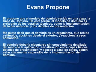 Evans Propone
El propone que el modelo de dominio resida en una capa, la
Capa de Dominio. De esta forma, el modelo de dominio es
protegido de los detalles técnicos, como la implementación
de la persistencia, y los detalles de presentación.

Me gusta decir que el dominio es un organismo, que recibe
estímulos, acciones desde el exterior, y reacciona a esos
comandos.

El dominio debería ejecutarse sin conocimiento detallado
del resto de la aplicación, serialización entre capas físicas,
detalles de presentación, y acceso a base de datos, deben
estar claramente separados de la implementación del
dominio.
 