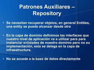Patrones Auxiliares –
               Repository
• Se necesitan recuperar objetos, en general Entities,
  una entity se puede alcanzar desde otra

• En la capa de dominio definimos las interfaces que
  nuestro nivel de aplicación va a utilizar para para
  instanciar entidades de nuestro dominio pero no su
  implementación, esta se delega en la capa de
  infraestructura.

• No se accede a la base de datos directamente
 