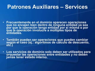 Patrones Auxiliares – Services

• Frecuentemente en el dominio aparecen operaciones
  que no encajen bien dentro de ninguna entidad ya sea
  por que la operación tenga entidad por sí misma o por
  que la operación involucre a múltiples tipos de
  entidades.

• También pueden ser operaciones que pueden cambiar
  según el caso (ej.: algoritmos de cálculo de descuento,
  etc.)

• Los servicios de dominio solo deben ser utilizados para
  orquestar las operaciones entre entidades y no deben
  jamás tener estado interno.
 