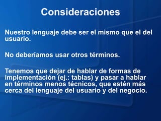 Consideraciones
Nuestro lenguaje debe ser el mismo que el del
usuario.

No deberíamos usar otros términos.

Tenemos que dejar de hablar de formas de
implementación (ej.: tablas) y pasar a hablar
en términos menos técnicos, que estén más
cerca del lenguaje del usuario y del negocio.
 