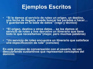 Ejemplos Escritos
• “Si le damos al servicio de ruteo un origen, un destino,
  una fecha de llegada, puede buscar las paradas a hacer…
  Y guardarlas en la base de datos” (vago y técnico)

• “El origen, destino y otros datos… se los damos al
  servicio de ruteo y nos devuelve un itinerario que tiene
  todo lo que necesitamos”(mejor, pero muchas palabras)

• “Un servicio de ruteo encuentra un itinerario que satisface
  una especificación de ruta” (conciso)

En este proceso de conversación con el usuario, se van
descubriendo sustantivos que representan conceptos del
dominio.
 