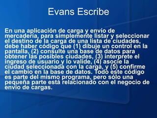 Evans Escribe
En una aplicación de carga y envío de
mercadería, para simplemente listar y seleccionar
el destino de la carga de una lista de ciudades,
debe haber código que (1) dibuje un control en la
pantalla, (2) consulte una base de datos para
obtener las posibles ciudades, (3) interprete el
ingreso de usuario y lo valide, (4) asocie la
ciudad seleccionada con la carga, y (5) confirme
el cambio en la base de datos. Todo este código
es parte del mismo programa, pero sólo una
pequeña parte está relacionado con el negocio de
envío de cargas.
 