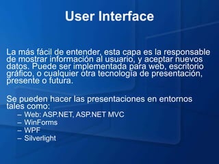 User Interface

La más fácil de entender, esta capa es la responsable
de mostrar información al usuario, y aceptar nuevos
datos. Puede ser implementada para web, escritorio
gráfico, o cualquier otra tecnología de presentación,
presente o futura.

Se pueden hacer las presentaciones en entornos
tales como:
  –   Web: ASP.NET, ASP.NET MVC
  –   WinForms
  –   WPF
  –   Silverlight
 