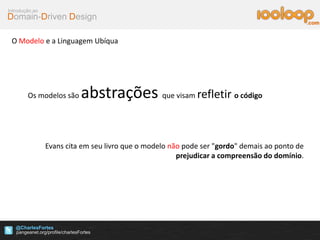 Domain-Driven Design
Introdução ao
@CharlesFortes
.com
O Modelo e a Linguagem Ubíqua
Os modelos são abstrações que visam refletir o código
Evans cita em seu livro que o modelo não pode ser "gordo" demais ao ponto de
prejudicar a compreensão do domínio.
 