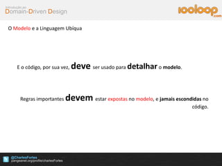 Domain-Driven Design
Introdução ao
@CharlesFortes
.com
O Modelo e a Linguagem Ubíqua
E o código, por sua vez, deve ser usado para detalhar o modelo.
Regras importantes devem estar expostas no modelo, e jamais escondidas no
código.
 