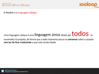 Domain-Driven Design
Introdução ao
@CharlesFortes
.com
O Modelo e a Linguagem Ubíqua
Uma linguagem ubíqua é uma linguagem única falada por todos os
envolvidos no projeto, de forma que a todo momento possa-se conversar sobre o projeto
sem ter de ficar traduzindo o que está sendo falado
 