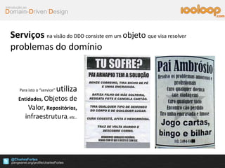 Domain-Driven Design
Introdução ao
@CharlesFortes
.com
Serviços na visão do DDD consiste em um objeto que visa resolver
problemas do domínio
Para isto o “service” utiliza
Entidades, Objetos de
Valor, Repositórios,
infraestrutura, etc..
 