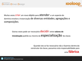 Domain-Driven Design
Introdução ao
@CharlesFortes
.com
Muitas vezes criar um novo objeto para atender a um aspecto do
domínio envolve a instanciação de diversas entidades, agregações e
composições.
Quando isto se faz necessário não o fazemos dentro do
construtor da classe, passamos esta responsabilidade para
uma fábrica.
Outras vezes pode ser necessário decidir entre valores de
inicialização padrão ou mesmo da especialização da classe.
 