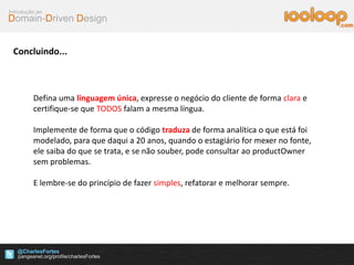 Domain-Driven Design
Introdução ao
@CharlesFortes
.com
Concluindo...
Defina uma linguagem única, expresse o negócio do cliente de forma clara e
certifique-se que TODOS falam a mesma língua.
Implemente de forma que o código traduza de forma analítica o que está foi
modelado, para que daqui a 20 anos, quando o estagiário for mexer no fonte,
ele saiba do que se trata, e se não souber, pode consultar ao productOwner
sem problemas.
E lembre-se do princípio de fazer simples, refatorar e melhorar sempre.
 