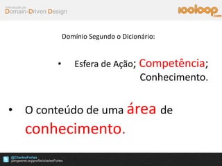 Domain-Driven Design
Introdução ao
@CharlesFortes
.com
Domínio Segundo o Dicionário:
• Esfera de Ação; Competência;
Conhecimento.
• O conteúdo de uma área de
conhecimento.
 
