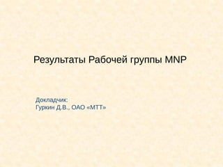 Результаты Рабочей группы MNP


Докладчик:
Гуркин Д.В., ОАО «МТТ»
 