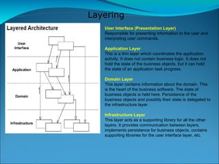 Layering User Interface (Presentation Layer)‏ Responsible for presenting information to the user and interpreting user commands. Application Layer This is a thin layer which coordinates the application activity. It does not contain business logic. It does not hold the state of the business objects, but it can hold the state of an application task progress. Domain Layer  This layer contains information about the domain. This is the heart of the business software. The state of business objects is held here. Persistence of the business objects and possibly their state is delegated to the infrastructure layer. Infrastructure Layer This layer acts as a supporting library for all the other layers. It provides communication between layers, implements persistence for business objects, contains supporting libraries for the user interface layer, etc. 