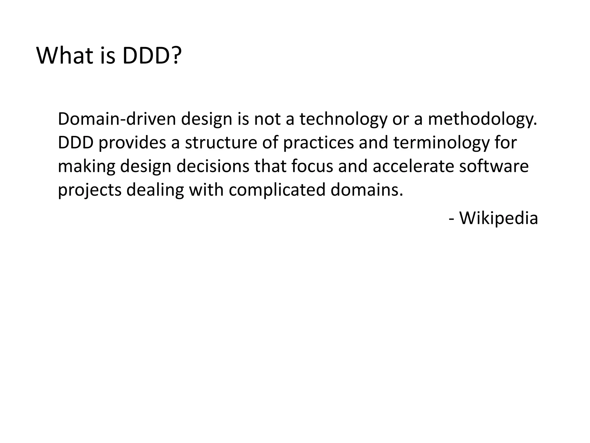 What is DDD? Domain-driven design is not a technology or a methodology. DDD provides a structure of practices and terminology for making design decisions that focus and accelerate software projects dealing with complicated domains. - Wikipedia 
