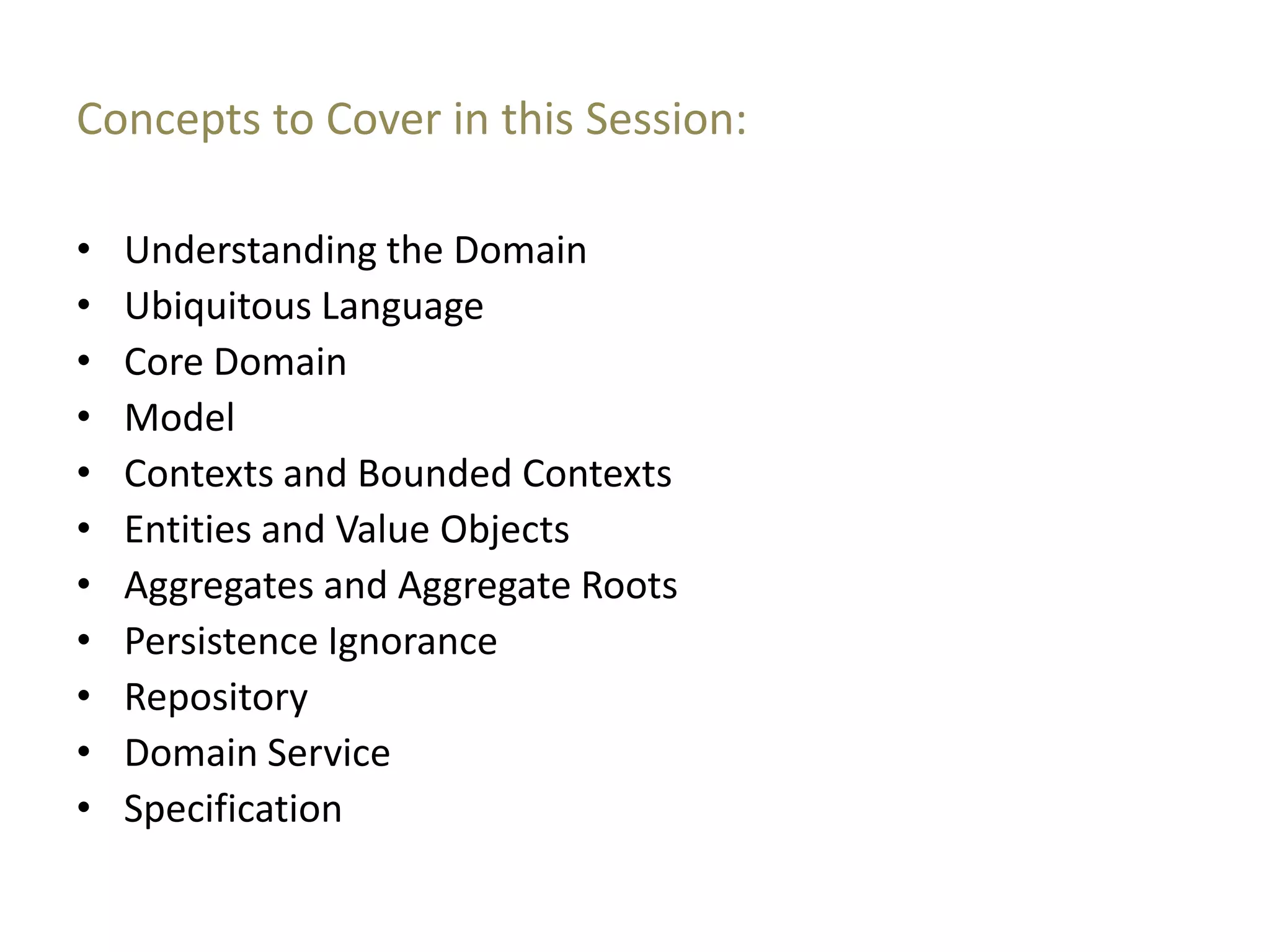 Concepts to Cover in this Session: • Understanding the Domain • Ubiquitous Language • Core Domain • Model • Contexts and Bounded Contexts • Entities and Value Objects • Aggregates and Aggregate Roots • Persistence Ignorance • Repository • Domain Service • Specification 