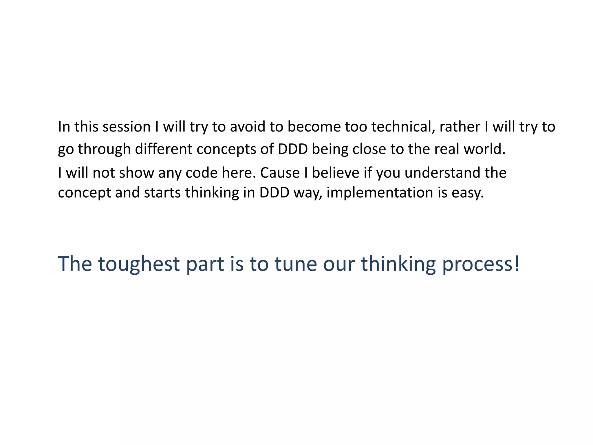 In this session I will try to avoid to become too technical, rather I will try to go through different concepts of DDD being close to the real world. I will not show any code here. Cause I believe if you understand the concept and starts thinking in DDD way, implementation is easy. The toughest part is to tune our thinking process! 