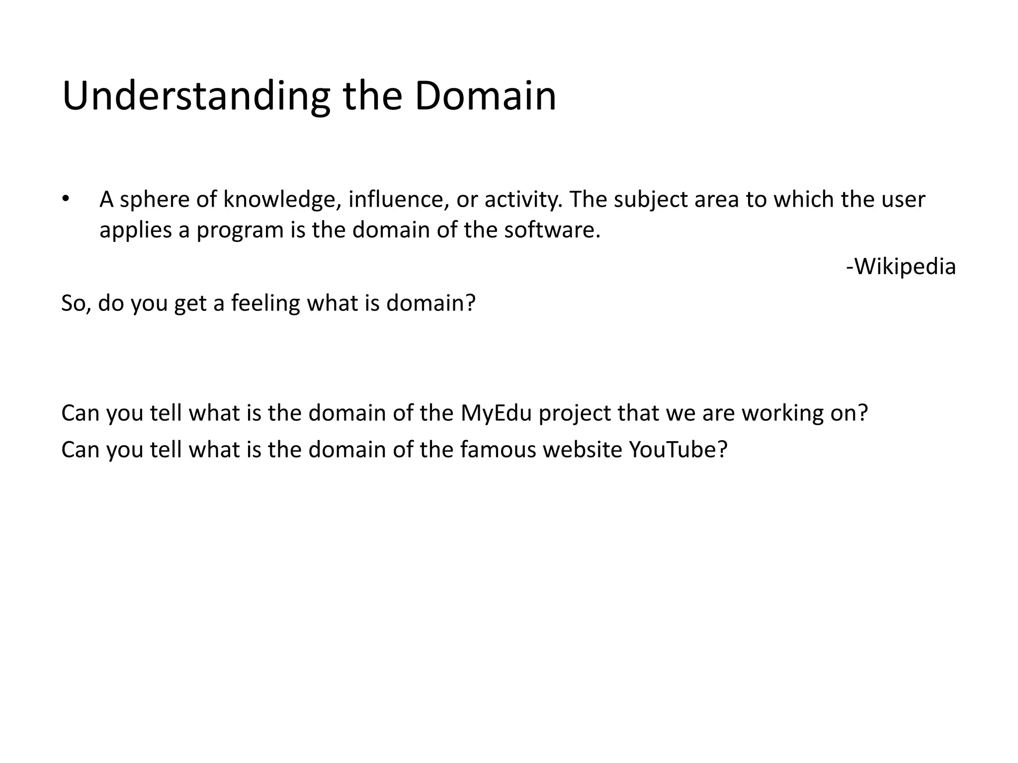 Understanding the Domain • A sphere of knowledge, influence, or activity. The subject area to which the user applies a program is the domain of the software. -Wikipedia So, do you get a feeling what is domain? Can you tell what is the domain of the MyEdu project that we are working on? Can you tell what is the domain of the famous website YouTube? 