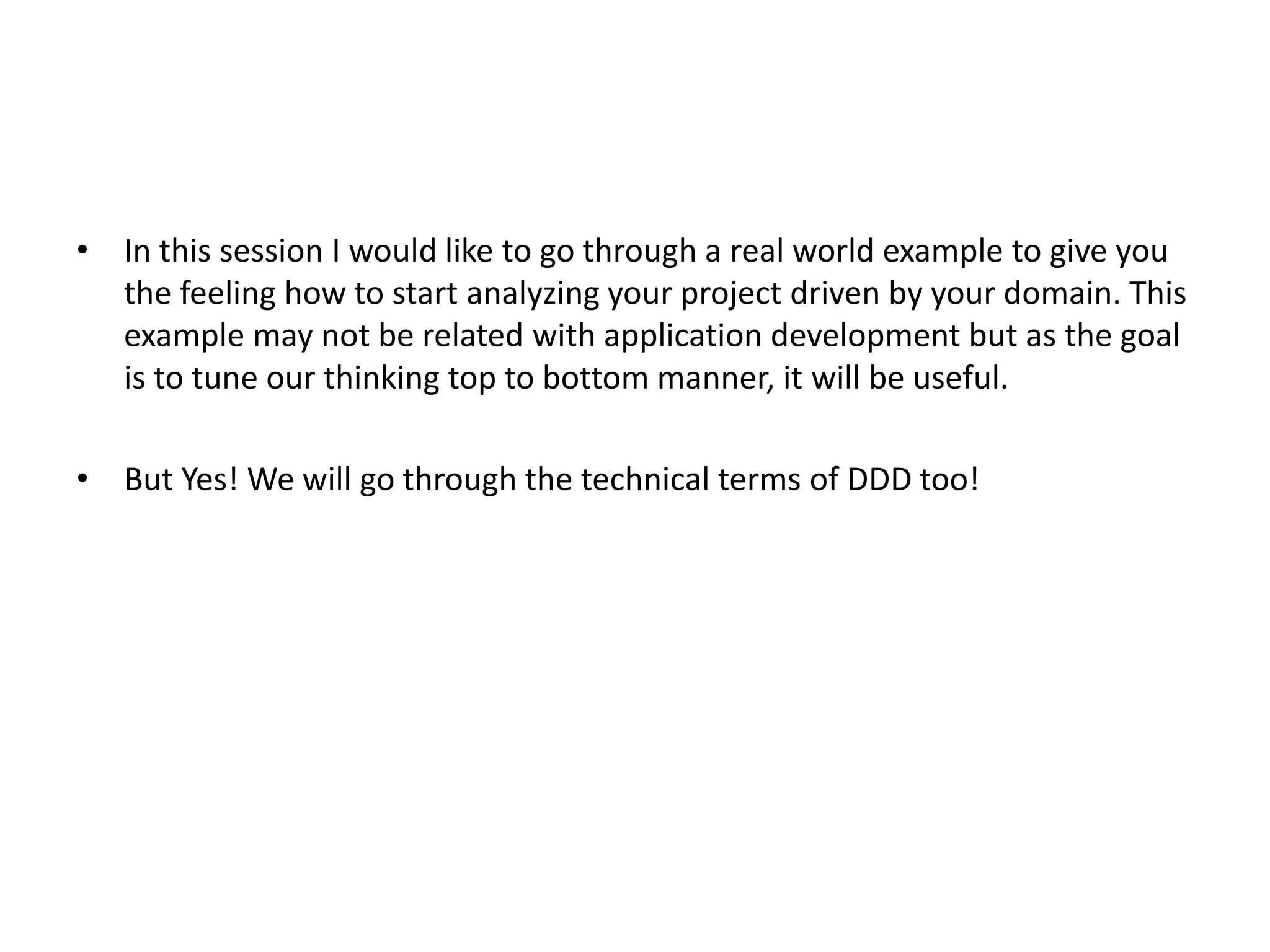 • In this session I would like to go through a real world example to give you the feeling how to start analyzing your project driven by your domain. This example may not be related with application development but as the goal is to tune our thinking top to bottom manner, it will be useful. • But Yes! We will go through the technical terms of DDD too! 