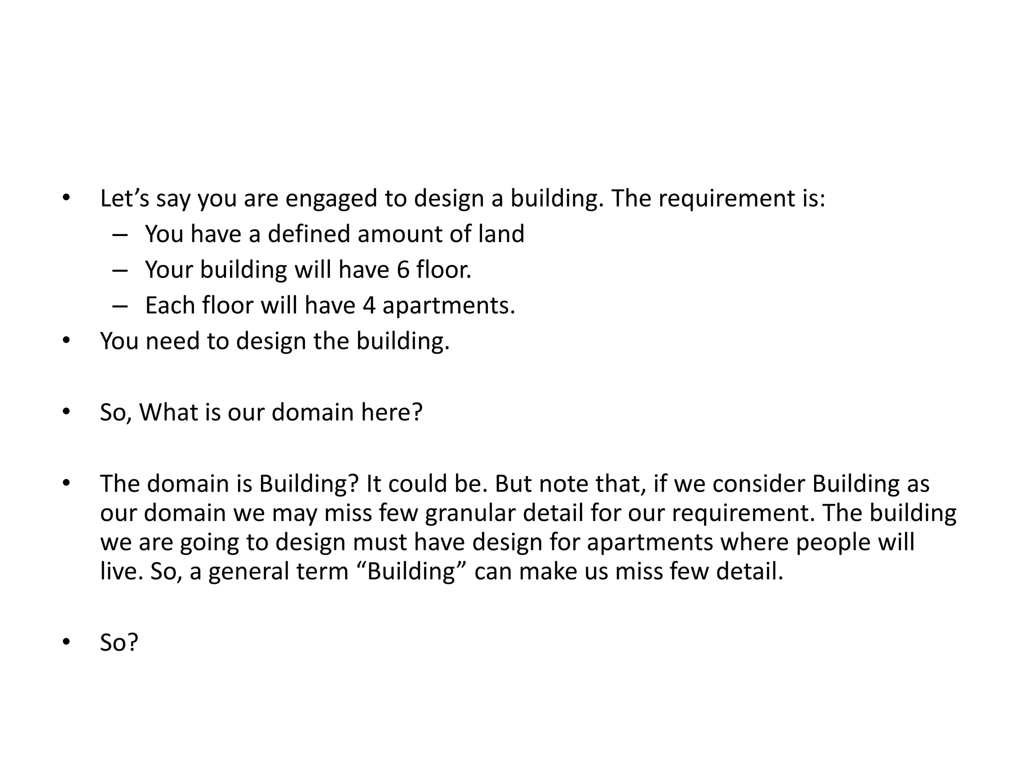 • Let’s say you are engaged to design a building. The requirement is: – You have a defined amount of land – Your building will have 6 floor. – Each floor will have 4 apartments. • You need to design the building. • So, What is our domain here? • The domain is Building? It could be. But note that, if we consider Building as our domain we may miss few granular detail for our requirement. The building we are going to design must have design for apartments where people will live. So, a general term “Building” can make us miss few detail. • So? 