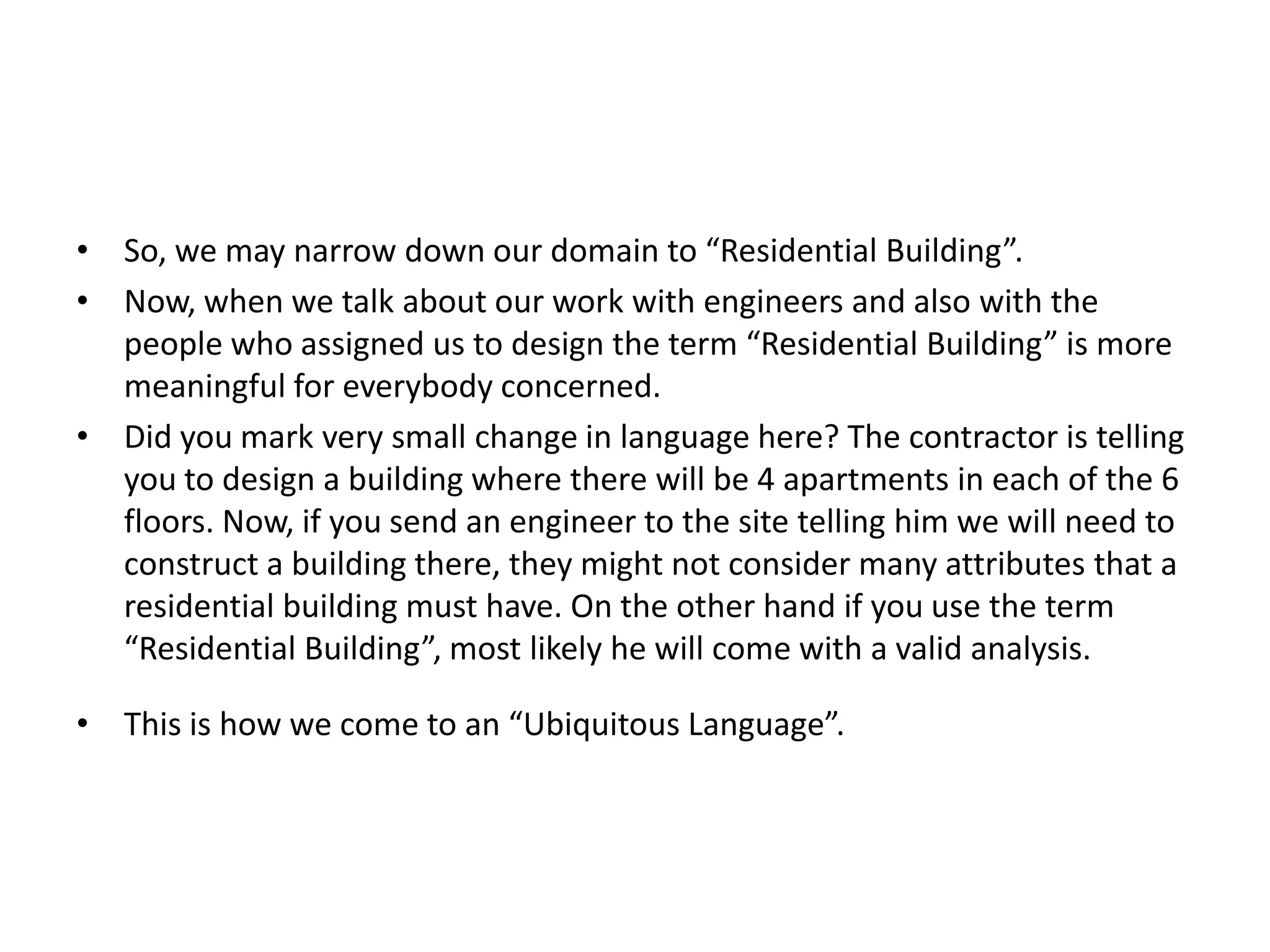 • So, we may narrow down our domain to “Residential Building”. • Now, when we talk about our work with engineers and also with the people who assigned us to design the term “Residential Building” is more meaningful for everybody concerned. • Did you mark very small change in language here? The contractor is telling you to design a building where there will be 4 apartments in each of the 6 floors. Now, if you send an engineer to the site telling him we will need to construct a building there, they might not consider many attributes that a residential building must have. On the other hand if you use the term “Residential Building”, most likely he will come with a valid analysis. • This is how we come to an “Ubiquitous Language”. 