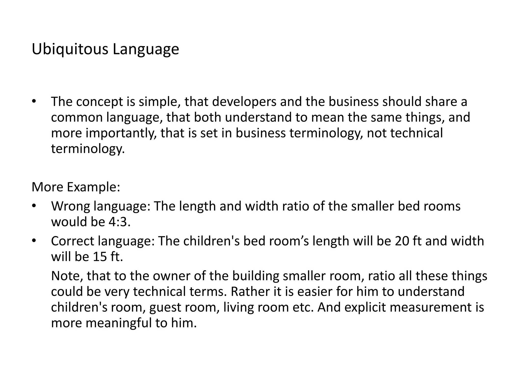 Ubiquitous Language • The concept is simple, that developers and the business should share a common language, that both understand to mean the same things, and more importantly, that is set in business terminology, not technical terminology. More Example: • Wrong language: The length and width ratio of the smaller bed rooms would be 4:3. • Correct language: The children's bed room’s length will be 20 ft and width will be 15 ft. Note, that to the owner of the building smaller room, ratio all these things could be very technical terms. Rather it is easier for him to understand children's room, guest room, living room etc. And explicit measurement is more meaningful to him. 