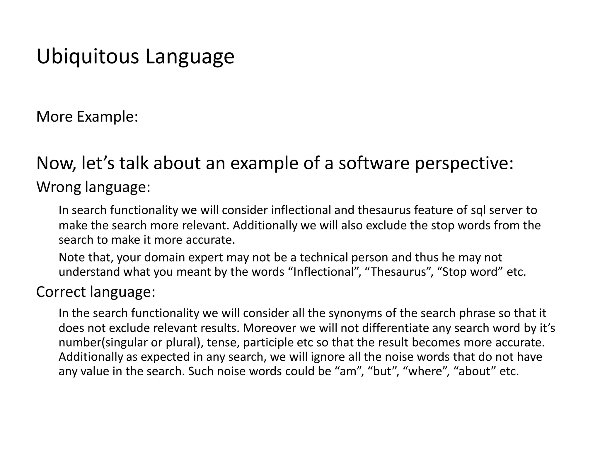 Ubiquitous Language More Example: Now, let’s talk about an example of a software perspective: Wrong language: In search functionality we will consider inflectional and thesaurus feature of sql server to make the search more relevant. Additionally we will also exclude the stop words from the search to make it more accurate. Note that, your domain expert may not be a technical person and thus he may not understand what you meant by the words “Inflectional”, “Thesaurus”, “Stop word” etc. Correct language: In the search functionality we will consider all the synonyms of the search phrase so that it does not exclude relevant results. Moreover we will not differentiate any search word by it’s number(singular or plural), tense, participle etc so that the result becomes more accurate. Additionally as expected in any search, we will ignore all the noise words that do not have any value in the search. Such noise words could be “am”, “but”, “where”, “about” etc. 