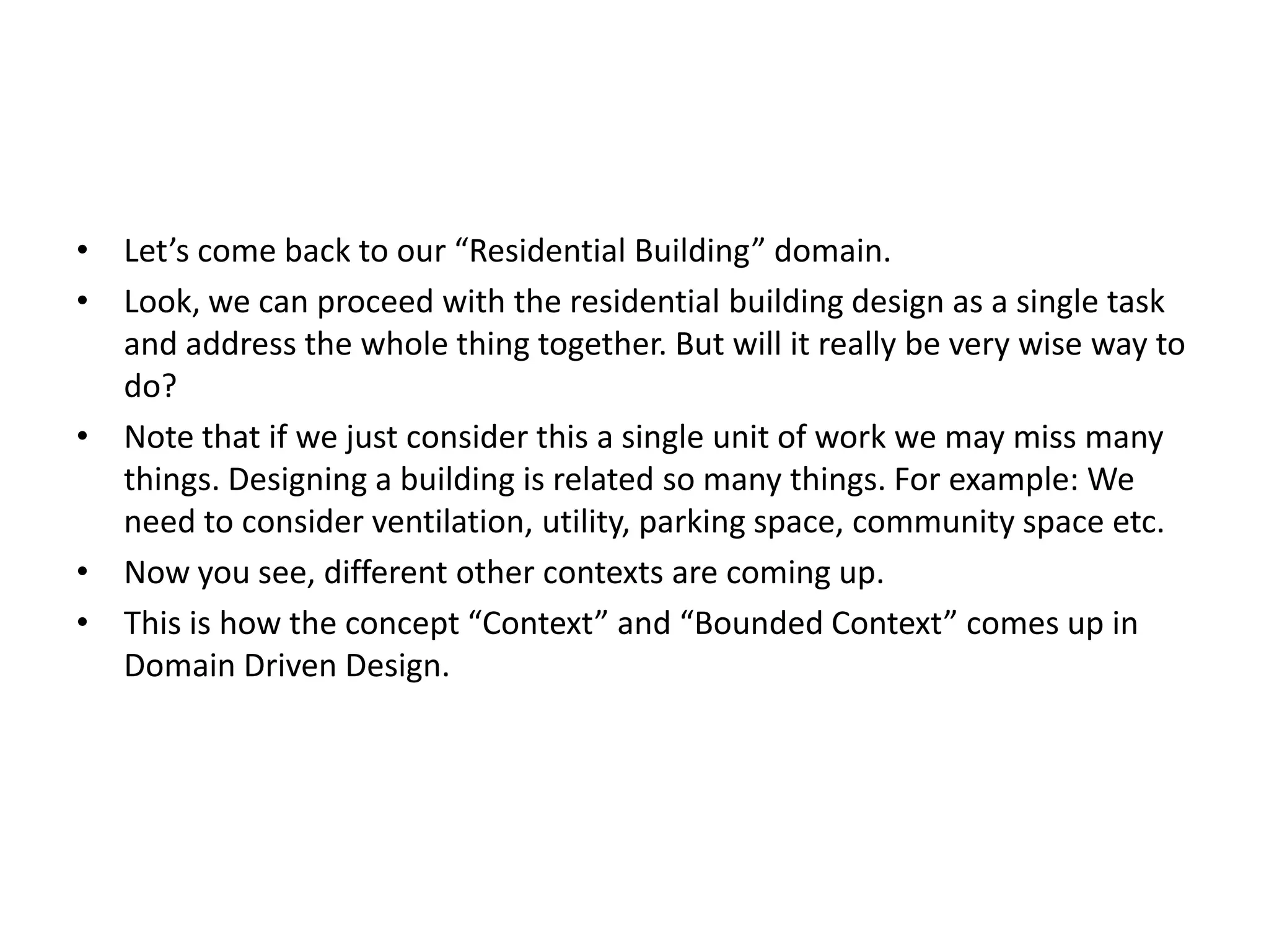 • Let’s come back to our “Residential Building” domain. • Look, we can proceed with the residential building design as a single task and address the whole thing together. But will it really be very wise way to do? • Note that if we just consider this a single unit of work we may miss many things. Designing a building is related so many things. For example: We need to consider ventilation, utility, parking space, community space etc. • Now you see, different other contexts are coming up. • This is how the concept “Context” and “Bounded Context” comes up in Domain Driven Design. 
