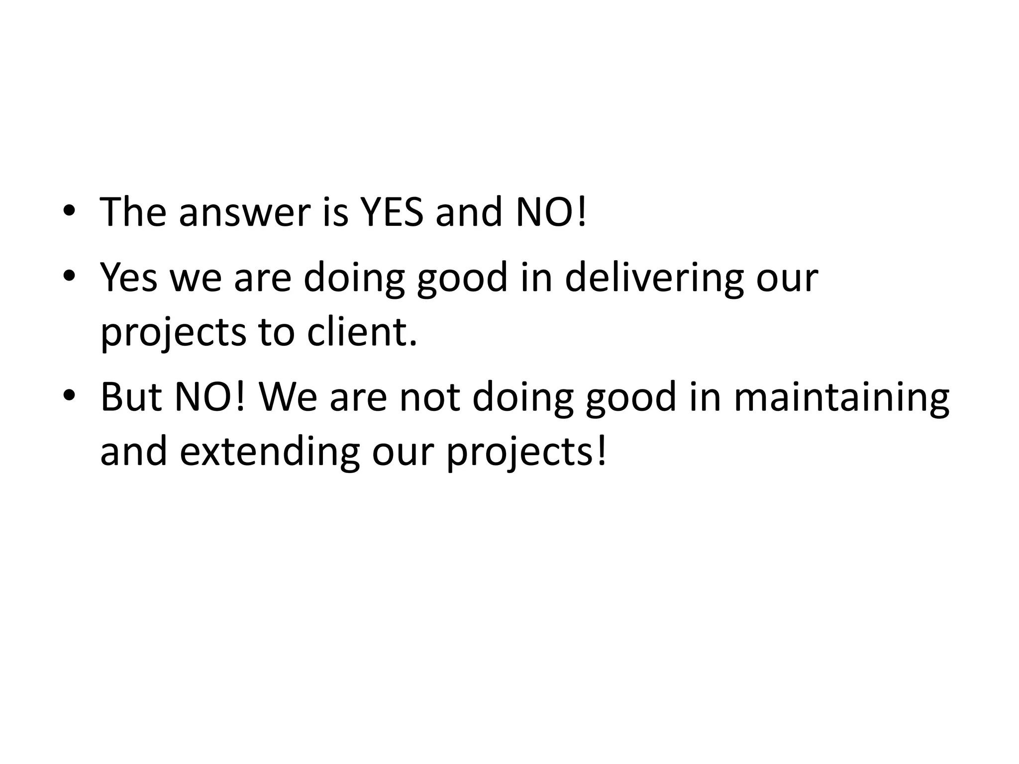 • The answer is YES and NO! • Yes we are doing good in delivering our projects to client. • But NO! We are not doing good in maintaining and extending our projects! 