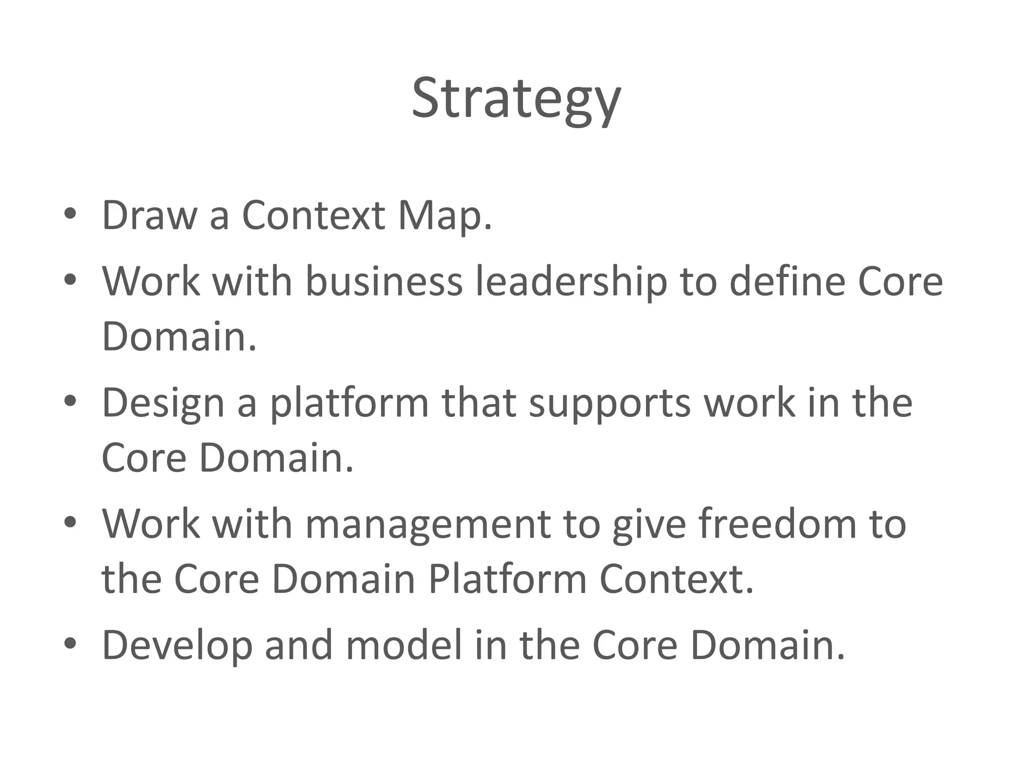 Strategy • Draw a Context Map. • Work with business leadership to define Core Domain. • Design a platform that supports work in the Core Domain. • Work with management to give freedom to the Core Domain Platform Context. • Develop and model in the Core Domain. 