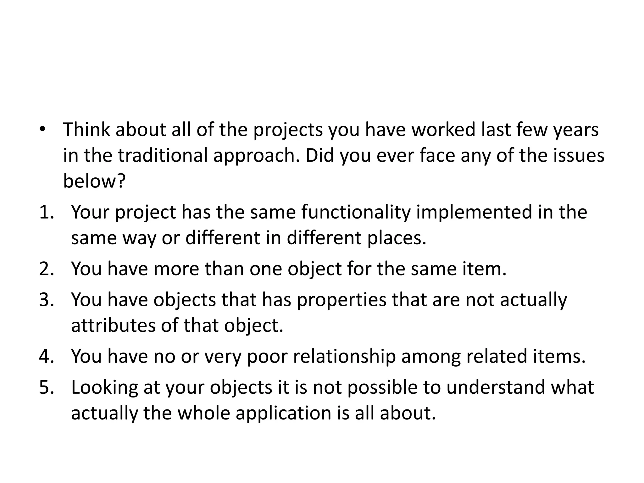 • Think about all of the projects you have worked last few years in the traditional approach. Did you ever face any of the issues below? 1. Your project has the same functionality implemented in the same way or different in different places. 2. You have more than one object for the same item. 3. You have objects that has properties that are not actually attributes of that object. 4. You have no or very poor relationship among related items. 5. Looking at your objects it is not possible to understand what actually the whole application is all about. 
