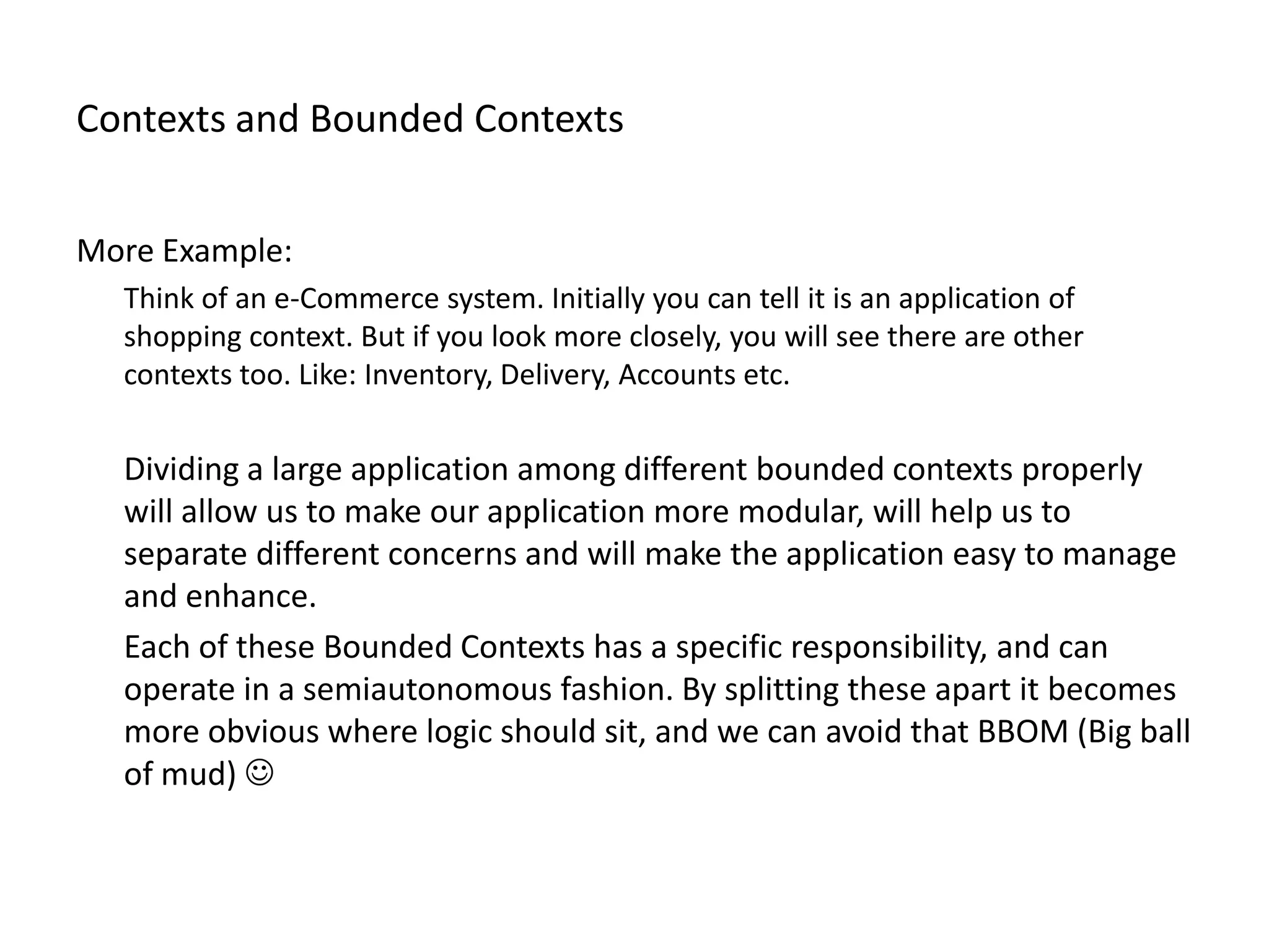 Contexts and Bounded Contexts More Example: Think of an e-Commerce system. Initially you can tell it is an application of shopping context. But if you look more closely, you will see there are other contexts too. Like: Inventory, Delivery, Accounts etc. Dividing a large application among different bounded contexts properly will allow us to make our application more modular, will help us to separate different concerns and will make the application easy to manage and enhance. Each of these Bounded Contexts has a specific responsibility, and can operate in a semiautonomous fashion. By splitting these apart it becomes more obvious where logic should sit, and we can avoid that BBOM (Big ball of mud)  