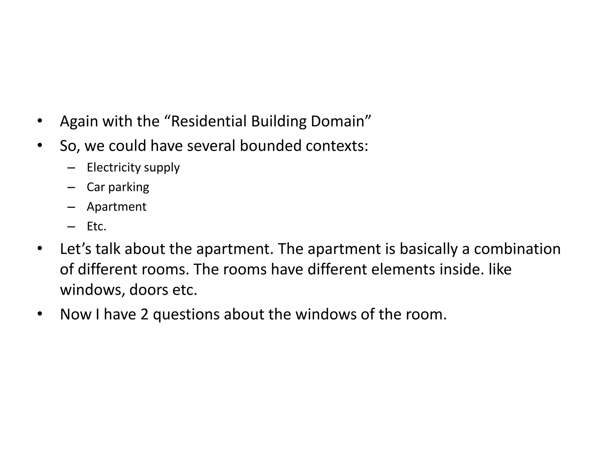• Again with the “Residential Building Domain” • So, we could have several bounded contexts: – Electricity supply – Car parking – Apartment – Etc. • Let’s talk about the apartment. The apartment is basically a combination of different rooms. The rooms have different elements inside. like windows, doors etc. • Now I have 2 questions about the windows of the room. 