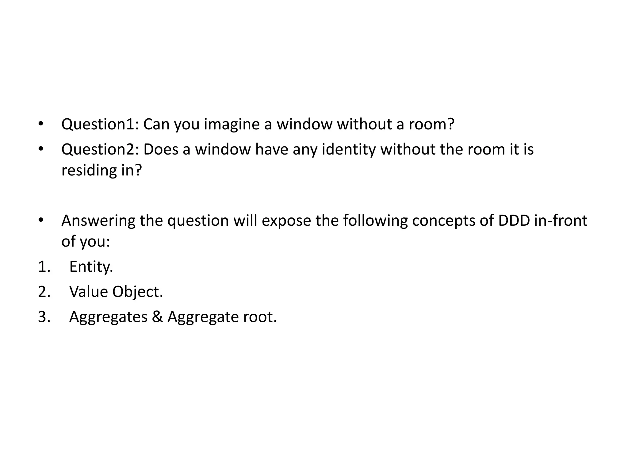 • Question1: Can you imagine a window without a room? • Question2: Does a window have any identity without the room it is residing in? • Answering the question will expose the following concepts of DDD in-front of you: 1. Entity. 2. Value Object. 3. Aggregates & Aggregate root. 