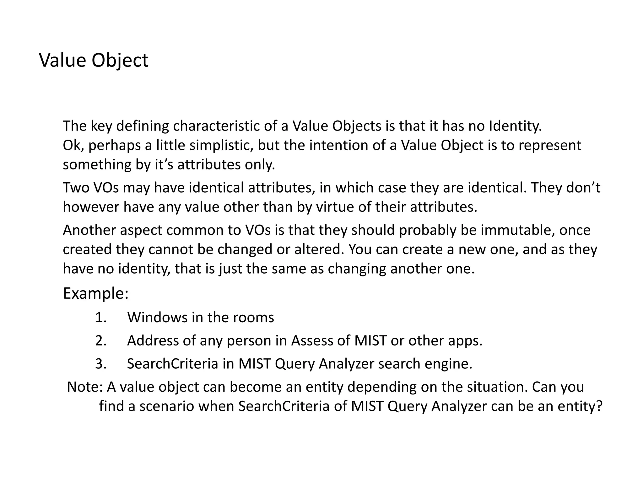 Value Object The key defining characteristic of a Value Objects is that it has no Identity. Ok, perhaps a little simplistic, but the intention of a Value Object is to represent something by it’s attributes only. Two VOs may have identical attributes, in which case they are identical. They don’t however have any value other than by virtue of their attributes. Another aspect common to VOs is that they should probably be immutable, once created they cannot be changed or altered. You can create a new one, and as they have no identity, that is just the same as changing another one. Example: 1. Windows in the rooms 2. Address of any person in Assess of MIST or other apps. 3. SearchCriteria in MIST Query Analyzer search engine. Note: A value object can become an entity depending on the situation. Can you find a scenario when SearchCriteria of MIST Query Analyzer can be an entity? 