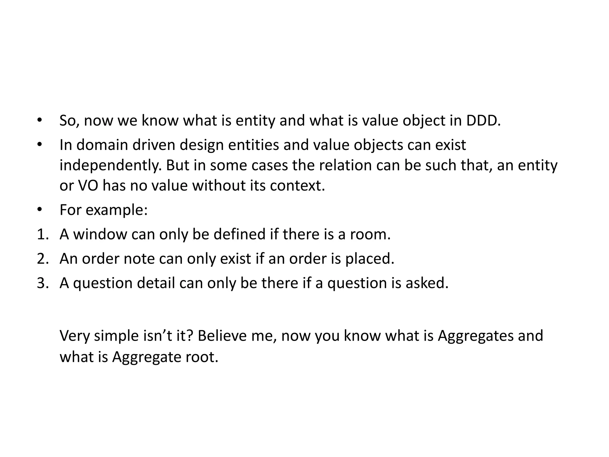 • So, now we know what is entity and what is value object in DDD. • In domain driven design entities and value objects can exist independently. But in some cases the relation can be such that, an entity or VO has no value without its context. • For example: 1. A window can only be defined if there is a room. 2. An order note can only exist if an order is placed. 3. A question detail can only be there if a question is asked. Very simple isn’t it? Believe me, now you know what is Aggregates and what is Aggregate root. 
