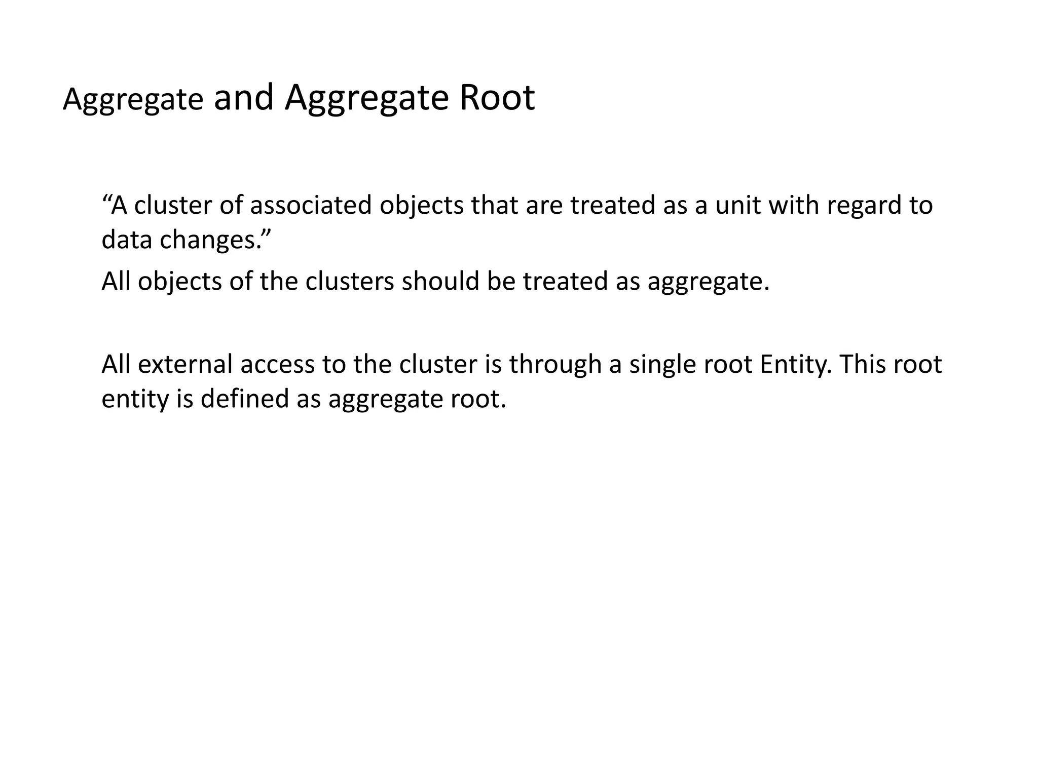 Aggregate and Aggregate Root “A cluster of associated objects that are treated as a unit with regard to data changes.” All objects of the clusters should be treated as aggregate. All external access to the cluster is through a single root Entity. This root entity is defined as aggregate root. 