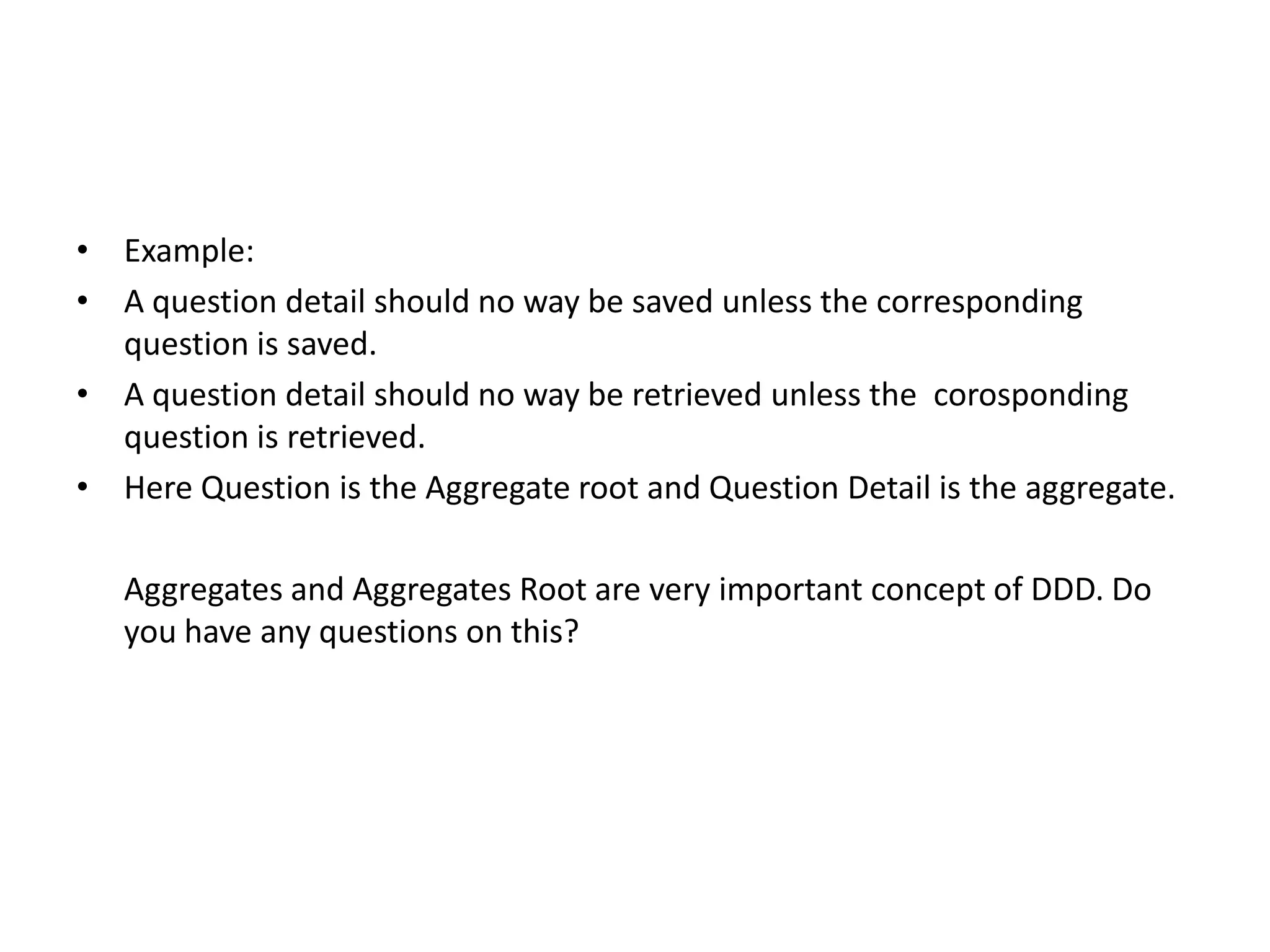 • Example: • A question detail should no way be saved unless the corresponding question is saved. • A question detail should no way be retrieved unless the corosponding question is retrieved. • Here Question is the Aggregate root and Question Detail is the aggregate. Aggregates and Aggregates Root are very important concept of DDD. Do you have any questions on this? 