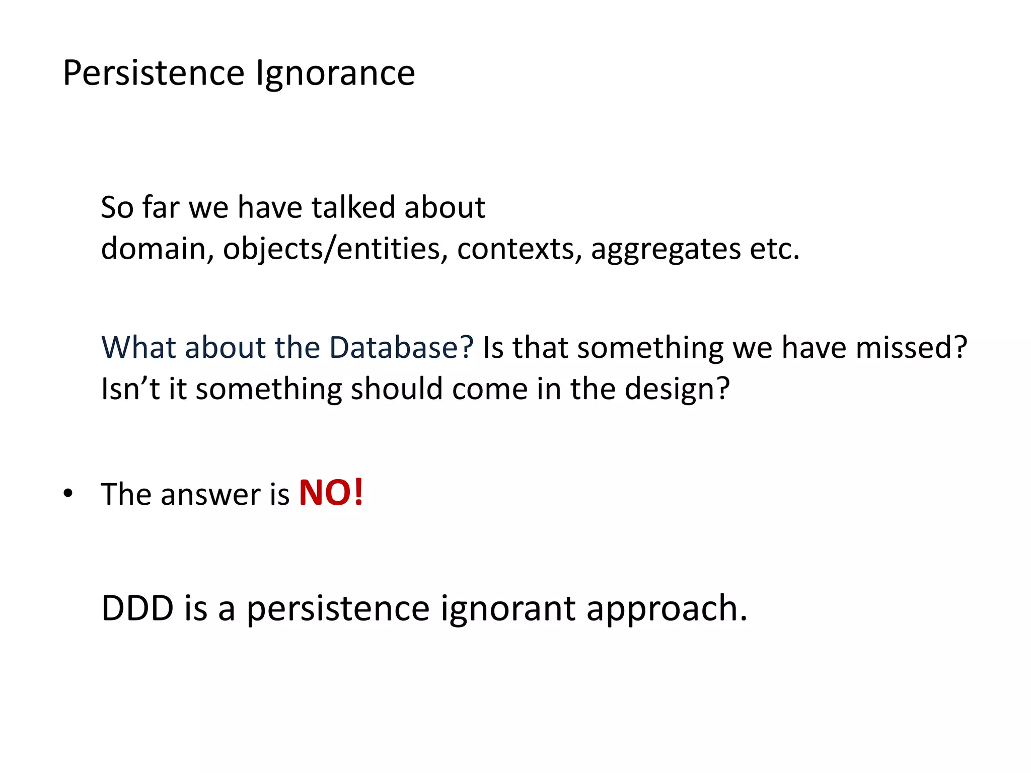 Persistence Ignorance So far we have talked about domain, objects/entities, contexts, aggregates etc. What about the Database? Is that something we have missed? Isn’t it something should come in the design? • The answer is NO! DDD is a persistence ignorant approach. 