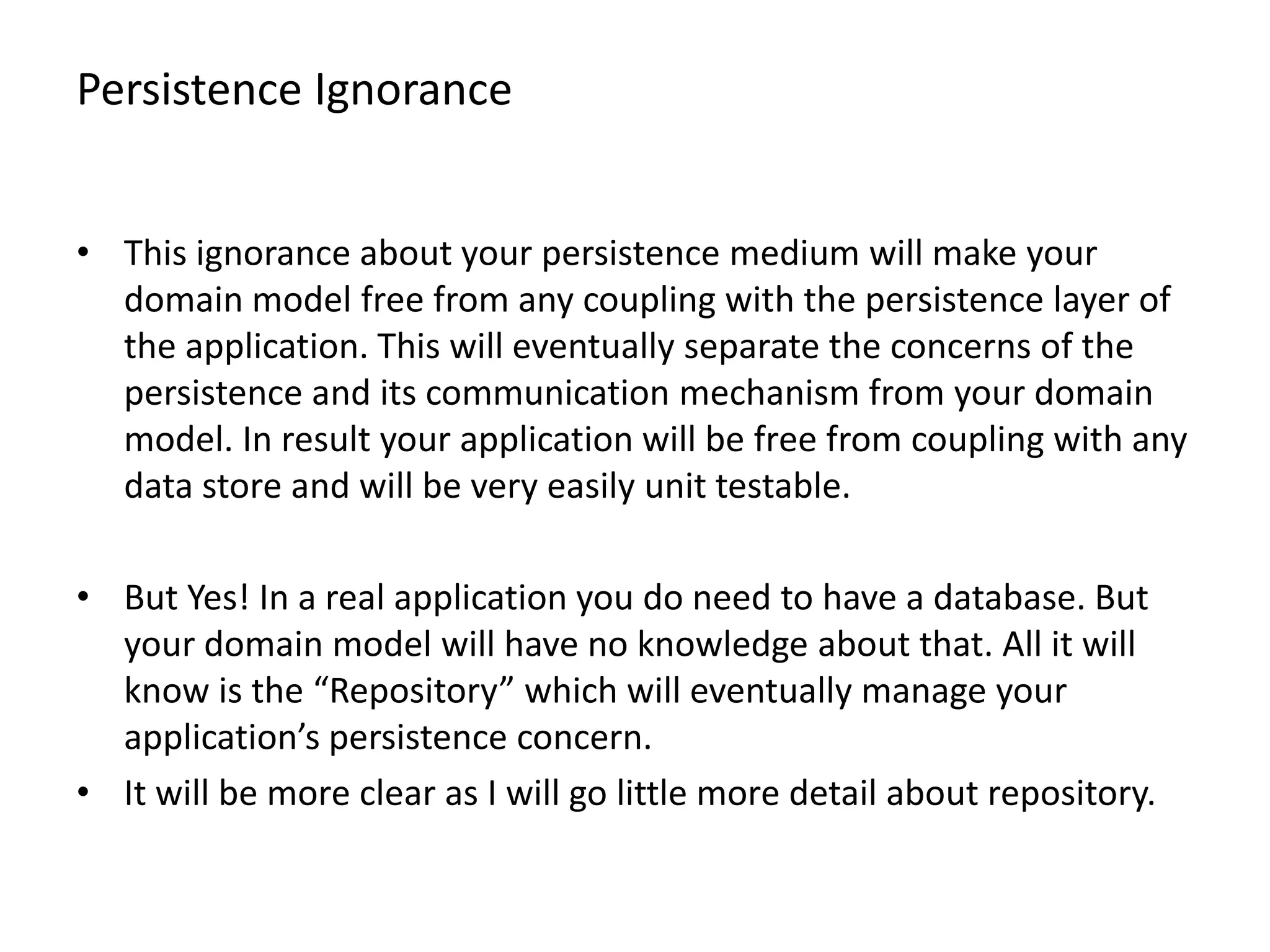 Persistence Ignorance • This ignorance about your persistence medium will make your domain model free from any coupling with the persistence layer of the application. This will eventually separate the concerns of the persistence and its communication mechanism from your domain model. In result your application will be free from coupling with any data store and will be very easily unit testable. • But Yes! In a real application you do need to have a database. But your domain model will have no knowledge about that. All it will know is the “Repository” which will eventually manage your application’s persistence concern. • It will be more clear as I will go little more detail about repository. 