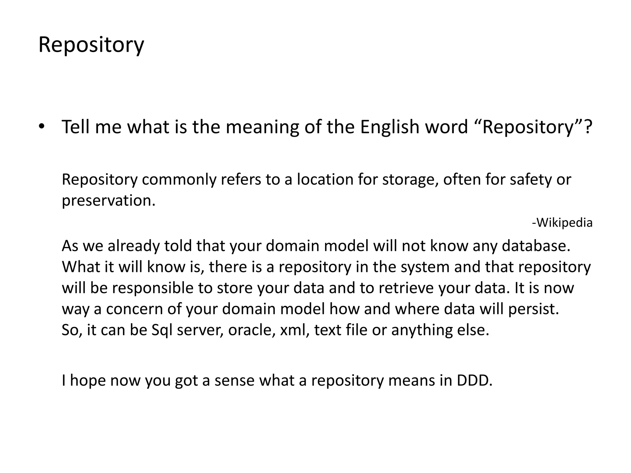 Repository • Tell me what is the meaning of the English word “Repository”? Repository commonly refers to a location for storage, often for safety or preservation. -Wikipedia As we already told that your domain model will not know any database. What it will know is, there is a repository in the system and that repository will be responsible to store your data and to retrieve your data. It is now way a concern of your domain model how and where data will persist. So, it can be Sql server, oracle, xml, text file or anything else. I hope now you got a sense what a repository means in DDD. 