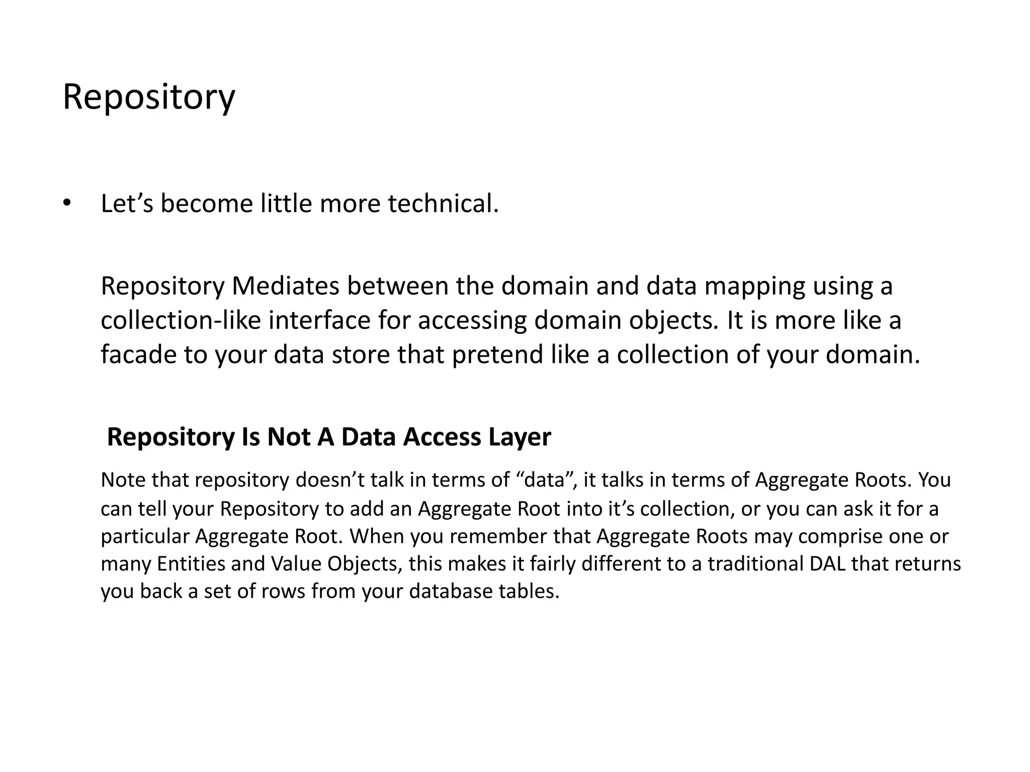 Repository • Let’s become little more technical. Repository Mediates between the domain and data mapping using a collection-like interface for accessing domain objects. It is more like a facade to your data store that pretend like a collection of your domain. Repository Is Not A Data Access Layer Note that repository doesn’t talk in terms of “data”, it talks in terms of Aggregate Roots. You can tell your Repository to add an Aggregate Root into it’s collection, or you can ask it for a particular Aggregate Root. When you remember that Aggregate Roots may comprise one or many Entities and Value Objects, this makes it fairly different to a traditional DAL that returns you back a set of rows from your database tables. 