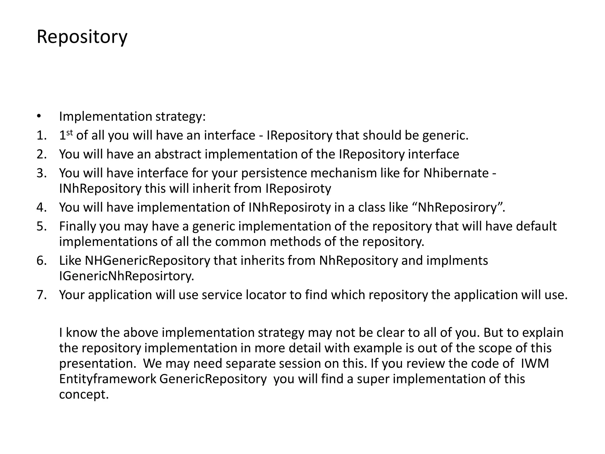 Repository • Implementation strategy: 1. 1st of all you will have an interface - IRepository that should be generic. 2. You will have an abstract implementation of the IRepository interface 3. You will have interface for your persistence mechanism like for Nhibernate - INhRepository this will inherit from IReposiroty 4. You will have implementation of INhReposiroty in a class like “NhReposirory”. 5. Finally you may have a generic implementation of the repository that will have default implementations of all the common methods of the repository. 6. Like NHGenericRepository that inherits from NhRepository and implments IGenericNhReposirtory. 7. Your application will use service locator to find which repository the application will use. I know the above implementation strategy may not be clear to all of you. But to explain the repository implementation in more detail with example is out of the scope of this presentation. We may need separate session on this. If you review the code of IWM Entityframework GenericRepository you will find a super implementation of this concept. 