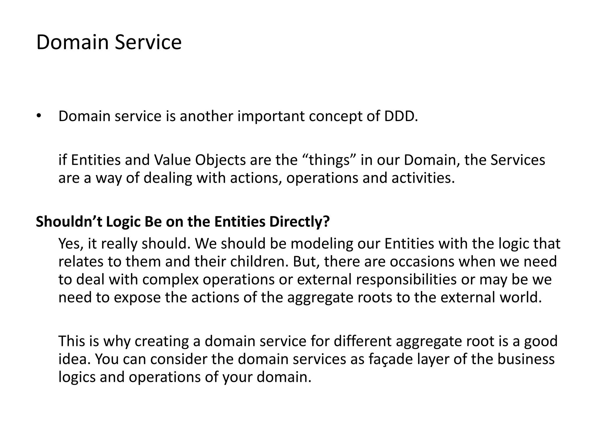 Domain Service • Domain service is another important concept of DDD. if Entities and Value Objects are the “things” in our Domain, the Services are a way of dealing with actions, operations and activities. Shouldn’t Logic Be on the Entities Directly? Yes, it really should. We should be modeling our Entities with the logic that relates to them and their children. But, there are occasions when we need to deal with complex operations or external responsibilities or may be we need to expose the actions of the aggregate roots to the external world. This is why creating a domain service for different aggregate root is a good idea. You can consider the domain services as façade layer of the business logics and operations of your domain. 