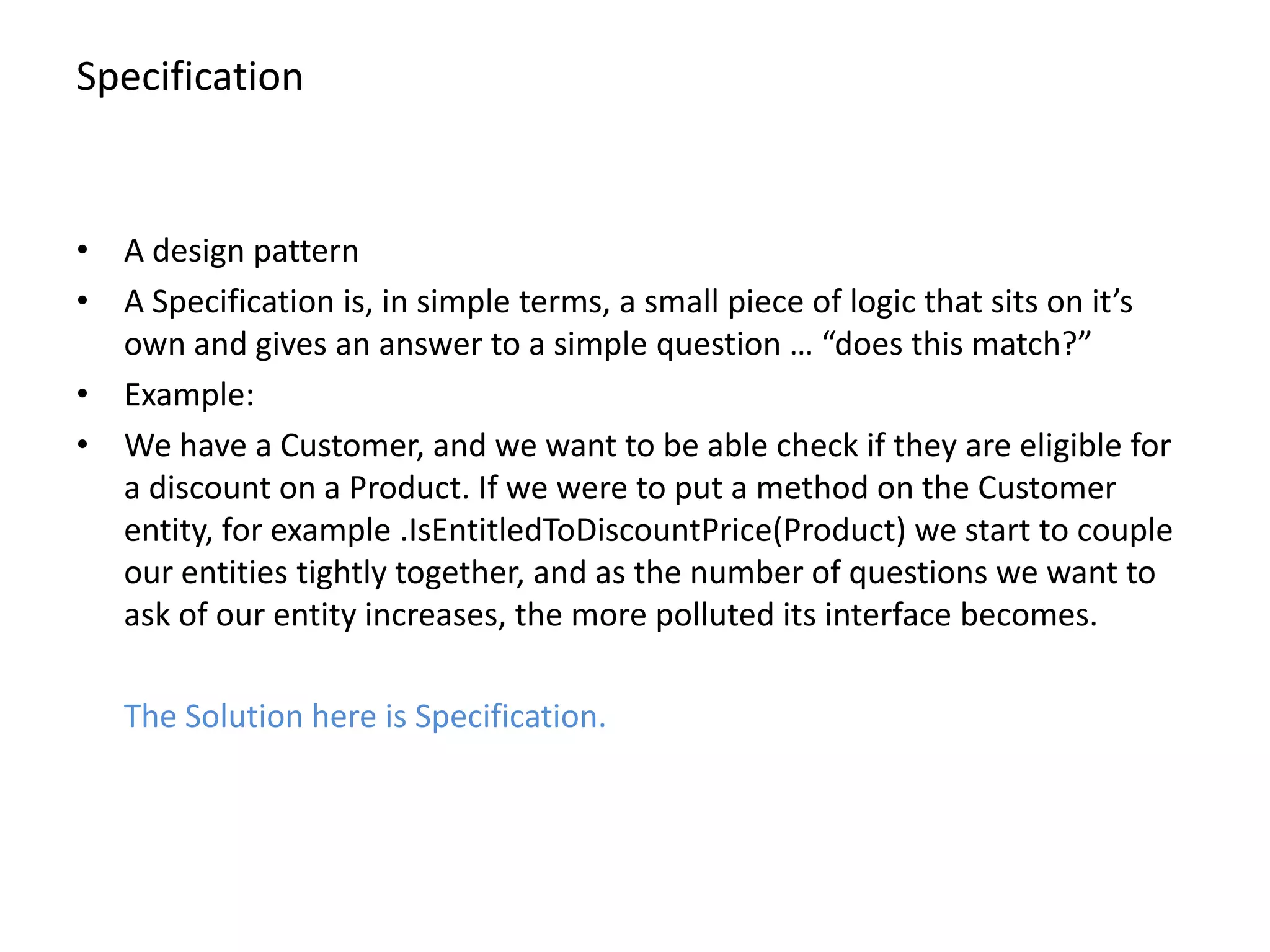 Specification • A design pattern • A Specification is, in simple terms, a small piece of logic that sits on it’s own and gives an answer to a simple question … “does this match?” • Example: • We have a Customer, and we want to be able check if they are eligible for a discount on a Product. If we were to put a method on the Customer entity, for example .IsEntitledToDiscountPrice(Product) we start to couple our entities tightly together, and as the number of questions we want to ask of our entity increases, the more polluted its interface becomes. The Solution here is Specification. 