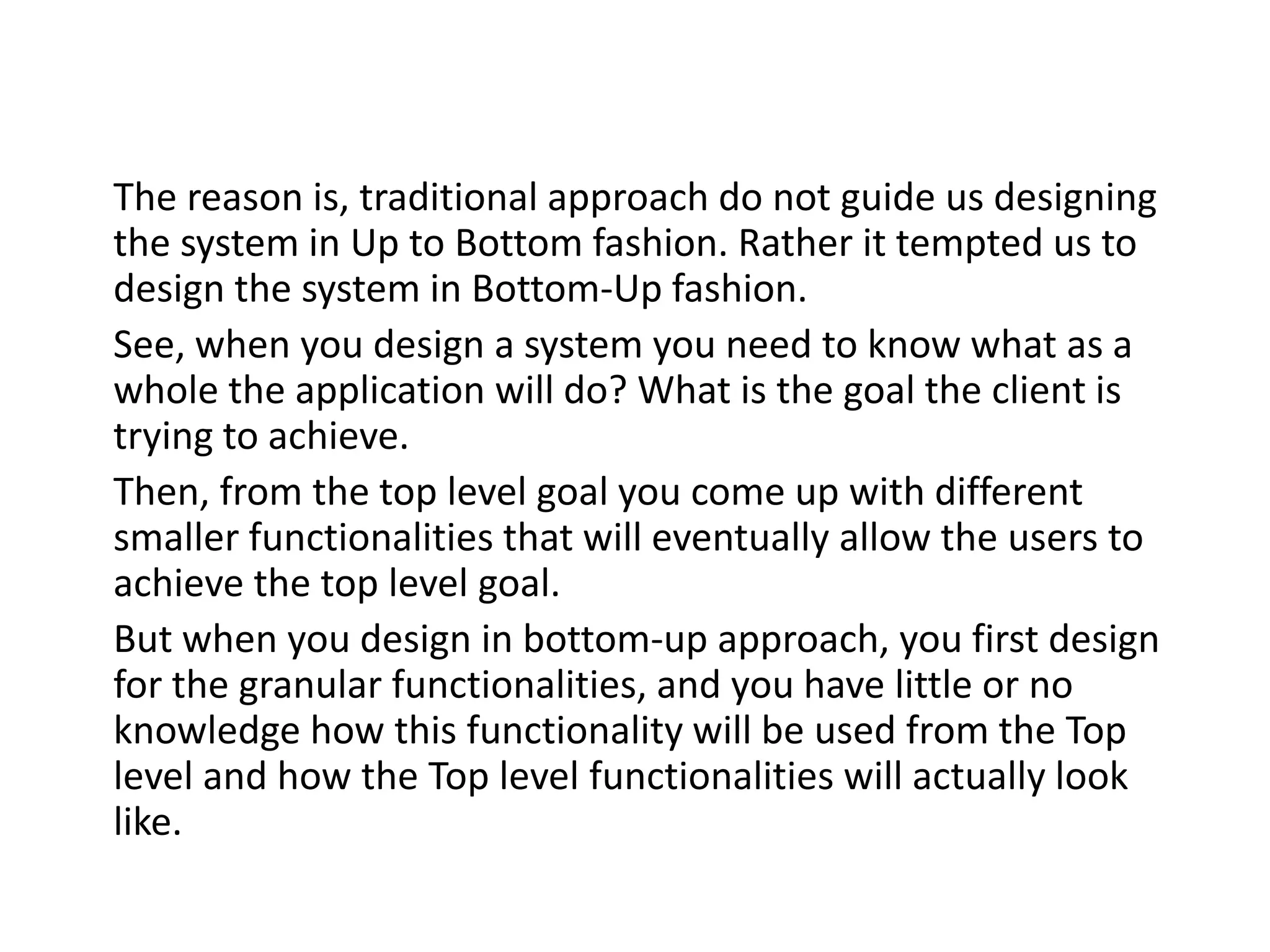 The reason is, traditional approach do not guide us designing the system in Up to Bottom fashion. Rather it tempted us to design the system in Bottom-Up fashion. See, when you design a system you need to know what as a whole the application will do? What is the goal the client is trying to achieve. Then, from the top level goal you come up with different smaller functionalities that will eventually allow the users to achieve the top level goal. But when you design in bottom-up approach, you first design for the granular functionalities, and you have little or no knowledge how this functionality will be used from the Top level and how the Top level functionalities will actually look like. 